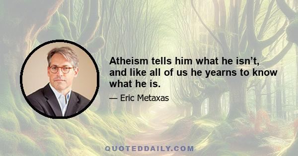 Atheism tells him what he isn’t, and like all of us he yearns to know what he is.