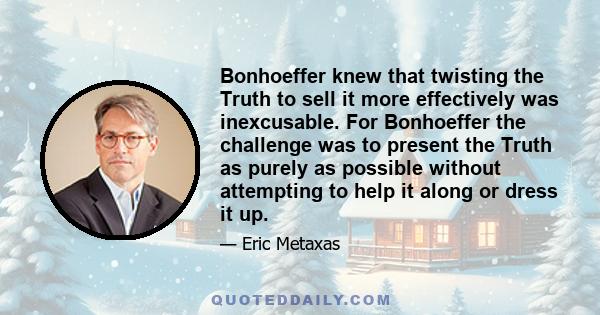 Bonhoeffer knew that twisting the Truth to sell it more effectively was inexcusable. For Bonhoeffer the challenge was to present the Truth as purely as possible without attempting to help it along or dress it up.