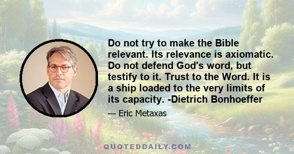 Do not try to make the Bible relevant. Its relevance is axiomatic. Do not defend God's word, but testify to it. Trust to the Word. It is a ship loaded to the very limits of its capacity. -Dietrich Bonhoeffer