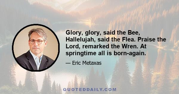 Glory, glory, said the Bee, Hallelujah, said the Flea. Praise the Lord, remarked the Wren. At springtime all is born-again.