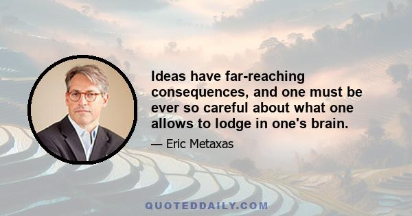 Ideas have far-reaching consequences, and one must be ever so careful about what one allows to lodge in one's brain.