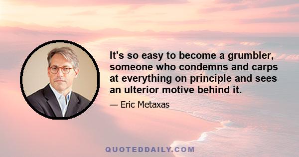 It's so easy to become a grumbler, someone who condemns and carps at everything on principle and sees an ulterior motive behind it.