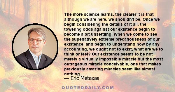 The more science learns, the clearer it is that although we are here, we shouldn't be. Once we begin considering the details of it all, the towering odds against our existence begin to become a bit unsettling. When we