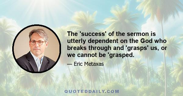 The 'success' of the sermon is utterly dependent on the God who breaks through and 'grasps' us, or we cannot be 'grasped.