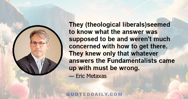 They (theological liberals)seemed to know what the answer was supposed to be and weren't much concerned with how to get there. They knew only that whatever answers the Fundamentalists came up with must be wrong.