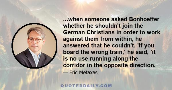 ...when someone asked Bonhoeffer whether he shouldn't join the German Christians in order to work against them from within, he answered that he couldn't. 'If you board the wrong train,' he said, 'it is no use running