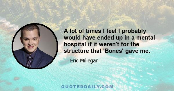 A lot of times I feel I probably would have ended up in a mental hospital if it weren't for the structure that 'Bones' gave me.