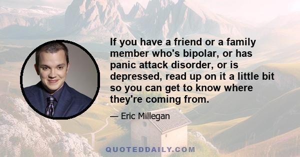 If you have a friend or a family member who's bipolar, or has panic attack disorder, or is depressed, read up on it a little bit so you can get to know where they're coming from.