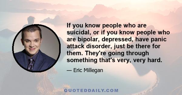 If you know people who are suicidal, or if you know people who are bipolar, depressed, have panic attack disorder, just be there for them. They're going through something that's very, very hard.