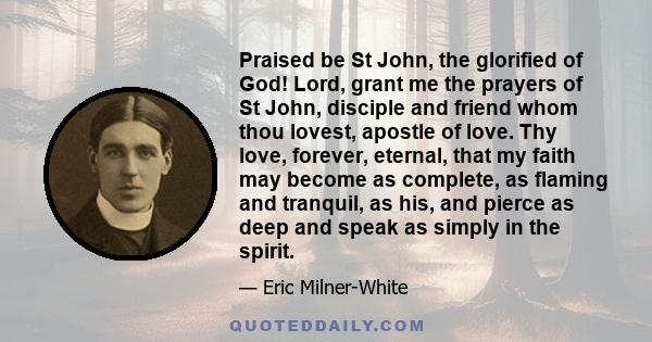 Praised be St John, the glorified of God! Lord, grant me the prayers of St John, disciple and friend whom thou lovest, apostle of love. Thy love, forever, eternal, that my faith may become as complete, as flaming and