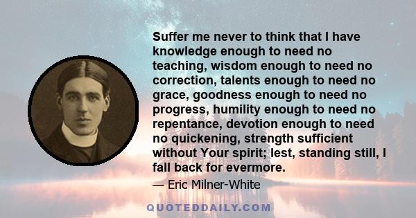 Suffer me never to think that I have knowledge enough to need no teaching, wisdom enough to need no correction, talents enough to need no grace, goodness enough to need no progress, humility enough to need no