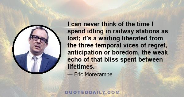 I can never think of the time I spend idling in railway stations as lost; it's a waiting liberated from the three temporal vices of regret, anticipation or boredom, the weak echo of that bliss spent between lifetimes.