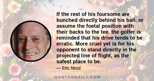 If the rest of his foursome are bunched directly behind his ball, or assume the foetal position with their backs to the tee, the golfer is reminded that his drive tends to be erratic. More cruel yet is for his opponent