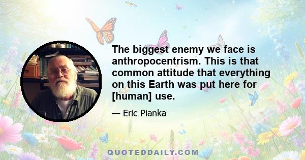 The biggest enemy we face is anthropocentrism. This is that common attitude that everything on this Earth was put here for [human] use.