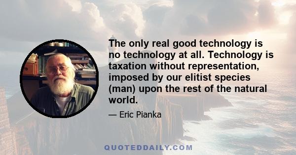 The only real good technology is no technology at all. Technology is taxation without representation, imposed by our elitist species (man) upon the rest of the natural world.