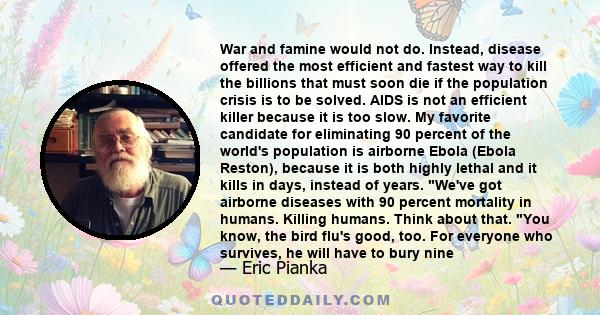 War and famine would not do. Instead, disease offered the most efficient and fastest way to kill the billions that must soon die if the population crisis is to be solved. AIDS is not an efficient killer because it is