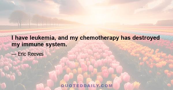 I have leukemia, and my chemotherapy has destroyed my immune system.