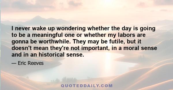 I never wake up wondering whether the day is going to be a meaningful one or whether my labors are gonna be worthwhile. They may be futile, but it doesn't mean they're not important, in a moral sense and in an