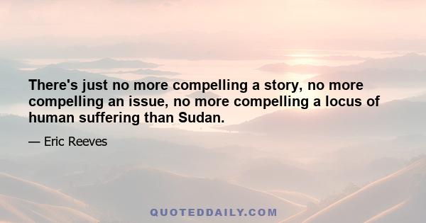 There's just no more compelling a story, no more compelling an issue, no more compelling a locus of human suffering than Sudan.