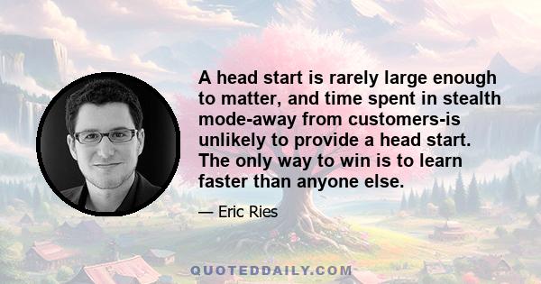 A head start is rarely large enough to matter, and time spent in stealth mode-away from customers-is unlikely to provide a head start. The only way to win is to learn faster than anyone else.