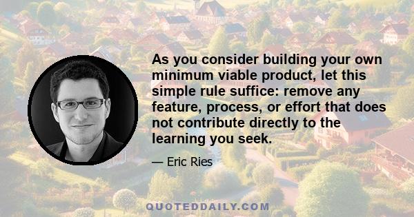 As you consider building your own minimum viable product, let this simple rule suffice: remove any feature, process, or effort that does not contribute directly to the learning you seek.