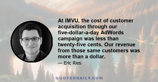 At IMVU, the cost of customer acquisition through our five-dollar-a-day AdWords campaign was less than twenty-five cents. Our revenue from those same customers was more than a dollar.