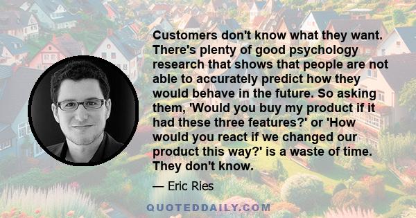 Customers don't know what they want. There's plenty of good psychology research that shows that people are not able to accurately predict how they would behave in the future. So asking them, 'Would you buy my product if 