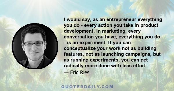 I would say, as an entrepreneur everything you do - every action you take in product development, in marketing, every conversation you have, everything you do - is an experiment. If you can conceptualize your work not