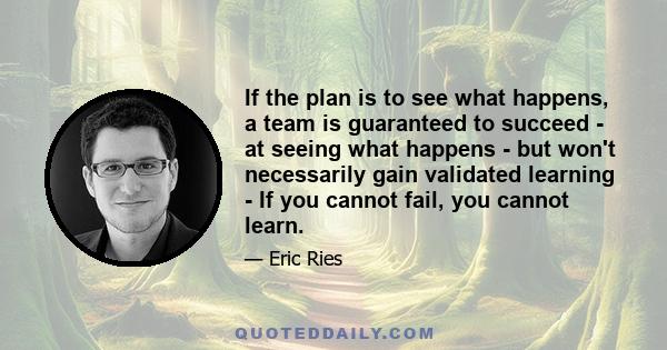 If the plan is to see what happens, a team is guaranteed to succeed - at seeing what happens - but won't necessarily gain validated learning - If you cannot fail, you cannot learn.