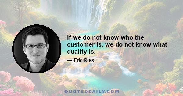 If we do not know who the customer is, we do not know what quality is.