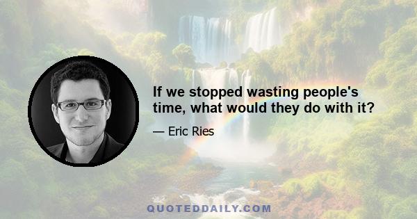 If we stopped wasting people's time, what would they do with it?