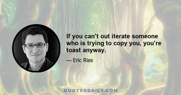 If you can’t out iterate someone who is trying to copy you, you’re toast anyway.