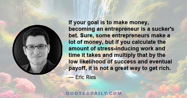 If your goal is to make money, becoming an entrepreneur is a sucker's bet. Sure, some entrepreneurs make a lot of money, but if you calculate the amount of stress-inducing work and time it takes and multiply that by the 