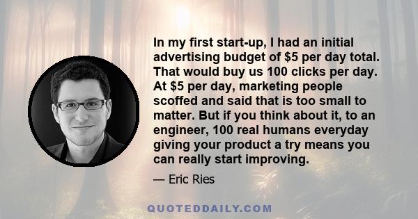 In my first start-up, I had an initial advertising budget of $5 per day total. That would buy us 100 clicks per day. At $5 per day, marketing people scoffed and said that is too small to matter. But if you think about