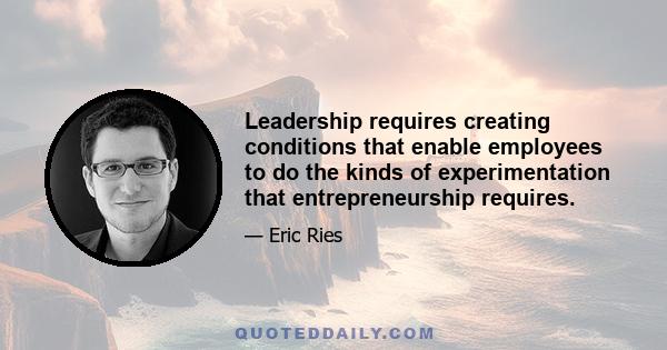 Leadership requires creating conditions that enable employees to do the kinds of experimentation that entrepreneurship requires.