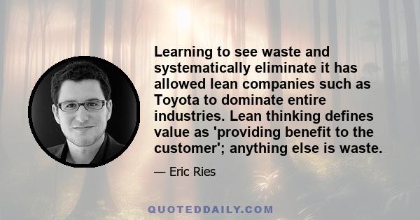 Learning to see waste and systematically eliminate it has allowed lean companies such as Toyota to dominate entire industries. Lean thinking defines value as 'providing benefit to the customer'; anything else is waste.