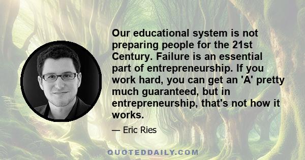 Our educational system is not preparing people for the 21st Century. Failure is an essential part of entrepreneurship. If you work hard, you can get an 'A' pretty much guaranteed, but in entrepreneurship, that's not how 