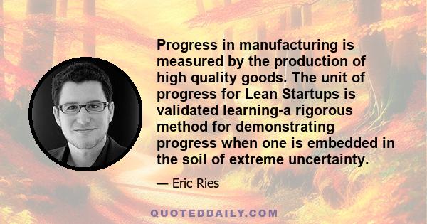 Progress in manufacturing is measured by the production of high quality goods. The unit of progress for Lean Startups is validated learning-a rigorous method for demonstrating progress when one is embedded in the soil