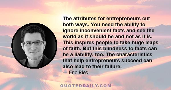 The attributes for entrepreneurs cut both ways. You need the ability to ignore inconvenient facts and see the world as it should be and not as it is. This inspires people to take huge leaps of faith. But this blindness