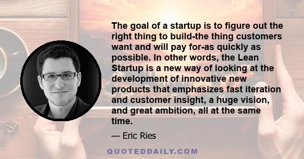 The goal of a startup is to figure out the right thing to build-the thing customers want and will pay for-as quickly as possible. In other words, the Lean Startup is a new way of looking at the development of innovative 