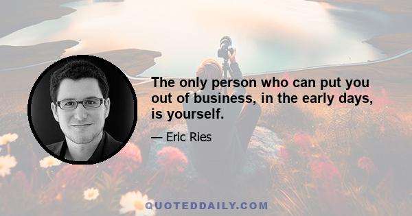 The only person who can put you out of business, in the early days, is yourself.