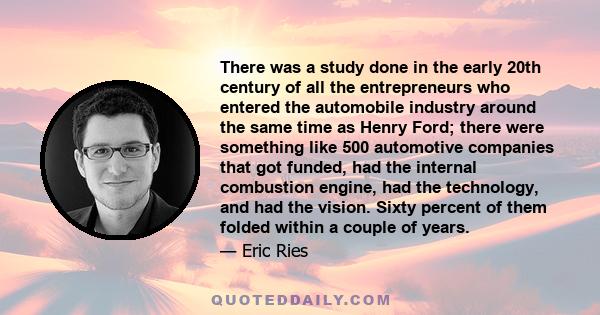 There was a study done in the early 20th century of all the entrepreneurs who entered the automobile industry around the same time as Henry Ford; there were something like 500 automotive companies that got funded, had