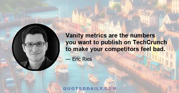 Vanity metrics are the numbers you want to publish on TechCrunch to make your competitors feel bad.