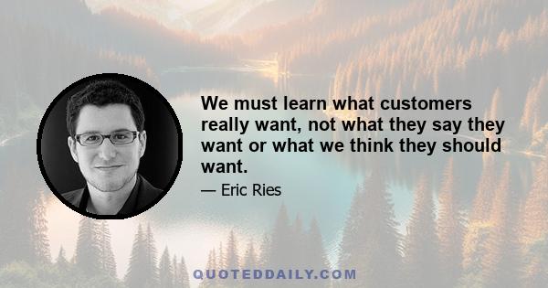 We must learn what customers really want, not what they say they want or what we think they should want.