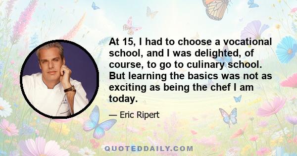 At 15, I had to choose a vocational school, and I was delighted, of course, to go to culinary school. But learning the basics was not as exciting as being the chef I am today.