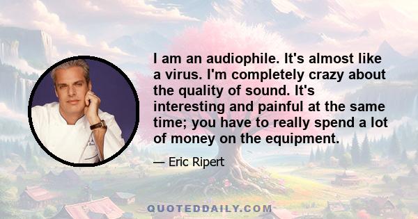 I am an audiophile. It's almost like a virus. I'm completely crazy about the quality of sound. It's interesting and painful at the same time; you have to really spend a lot of money on the equipment.