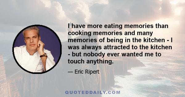 I have more eating memories than cooking memories and many memories of being in the kitchen - I was always attracted to the kitchen - but nobody ever wanted me to touch anything.