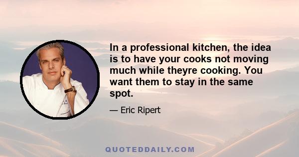 In a professional kitchen, the idea is to have your cooks not moving much while theyre cooking. You want them to stay in the same spot.