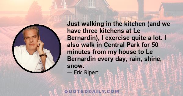 Just walking in the kitchen (and we have three kitchens at Le Bernardin), I exercise quite a lot. I also walk in Central Park for 50 minutes from my house to Le Bernardin every day, rain, shine, snow.