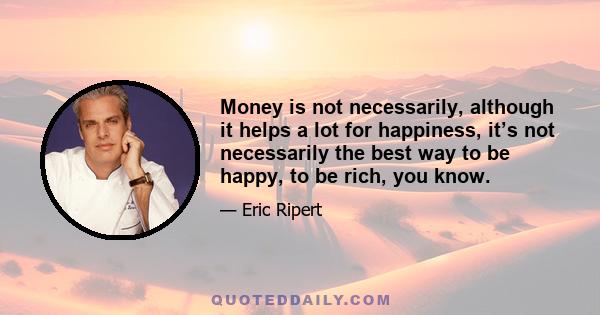 Money is not necessarily, although it helps a lot for happiness, it’s not necessarily the best way to be happy, to be rich, you know.